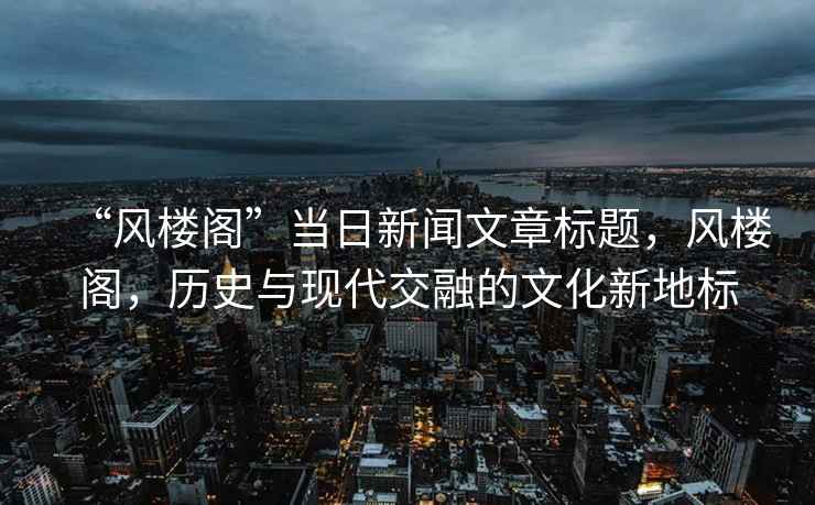 “風(fēng)樓閣”當(dāng)日新聞文章標(biāo)題，風(fēng)樓閣，歷史與現(xiàn)代交融的文化新地標(biāo)