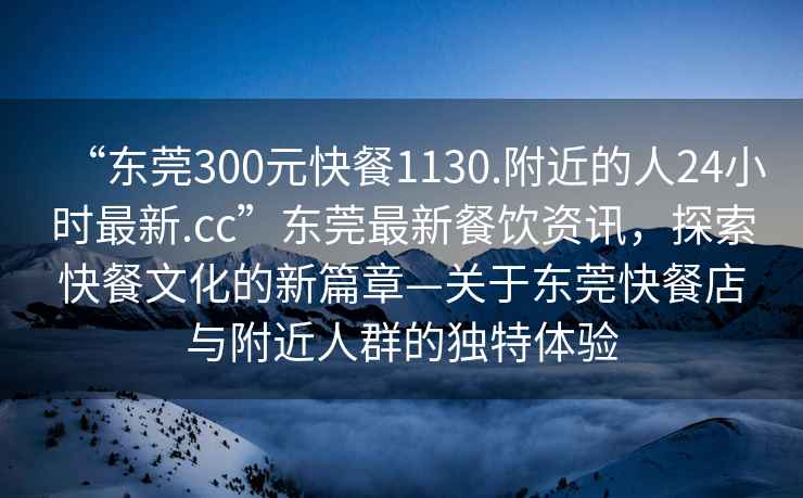 “東莞300元快餐1130.附近的人24小時(shí)最新.cc”東莞最新餐飲資訊，探索快餐文化的新篇章—關(guān)于東莞快餐店與附近人群的獨(dú)特體驗(yàn)