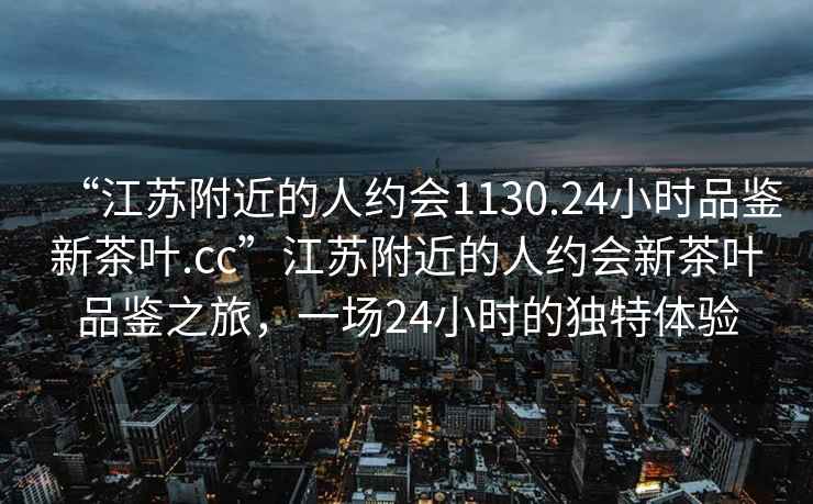 “江蘇附近的人約會(huì)1130.24小時(shí)品鑒新茶葉.cc”江蘇附近的人約會(huì)新茶葉品鑒之旅，一場(chǎng)24小時(shí)的獨(dú)特體驗(yàn)