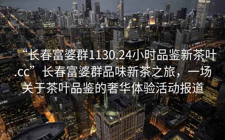 “長春富婆群1130.24小時品鑒新茶葉.cc”長春富婆群品味新茶之旅，一場關于茶葉品鑒的奢華體驗活動報道