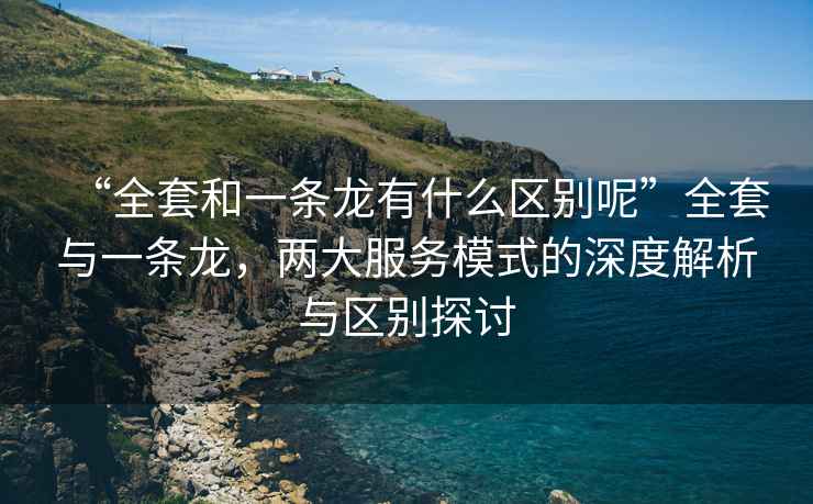 “全套和一條龍有什么區(qū)別呢”全套與一條龍，兩大服務模式的深度解析與區(qū)別探討