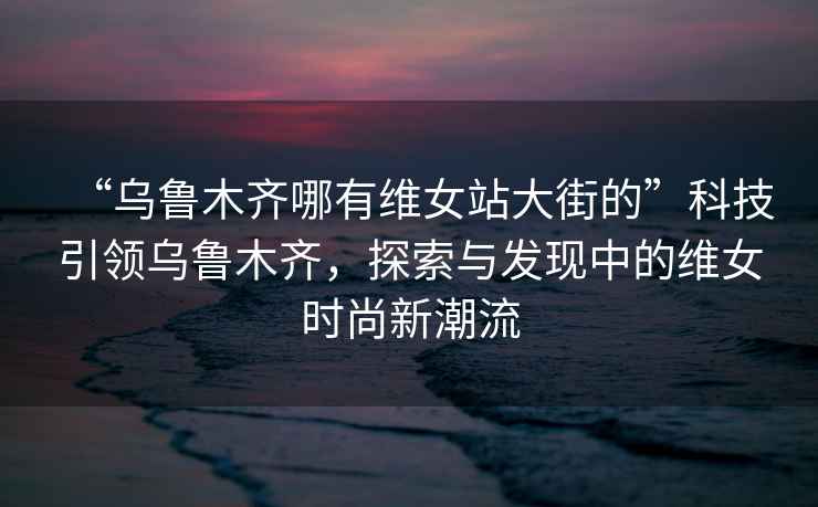 “烏魯木齊哪有維女站大街的”科技引領(lǐng)烏魯木齊，探索與發(fā)現(xiàn)中的維女時尚新潮流