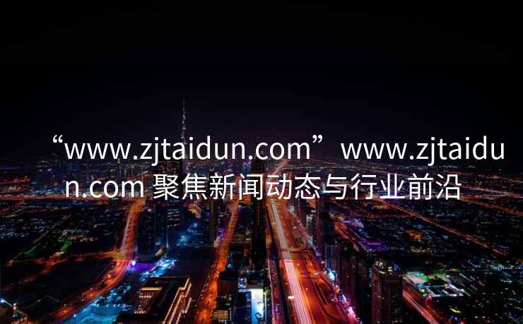 “www.zjtaidun.com”www.zjtaidun.com 聚焦新聞動(dòng)態(tài)與行業(yè)前沿
