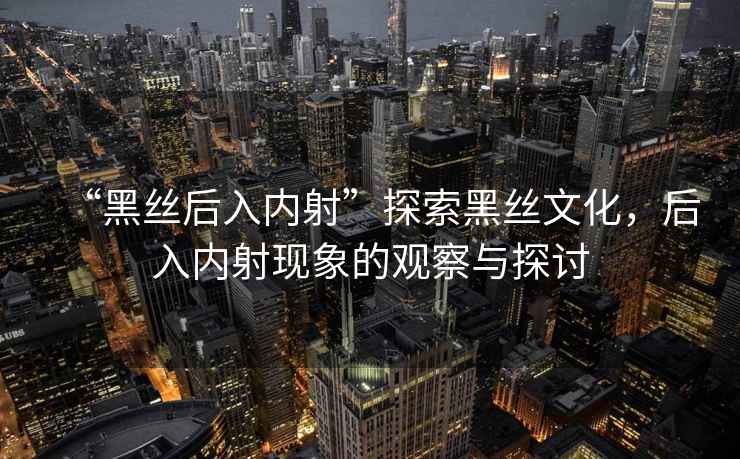 “黑絲后入內(nèi)射”探索黑絲文化，后入內(nèi)射現(xiàn)象的觀察與探討