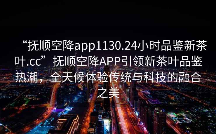 “撫順空降app1130.24小時(shí)品鑒新茶葉.cc”撫順空降A(chǔ)PP引領(lǐng)新茶葉品鑒熱潮，全天候體驗(yàn)傳統(tǒng)與科技的融合之美
