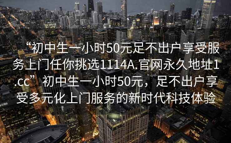 “初中生一小時(shí)50元足不出戶享受服務(wù)上門任你挑選1114A.官網(wǎng)永久地址1.cc”初中生一小時(shí)50元，足不出戶享受多元化上門服務(wù)的新時(shí)代科技體驗(yàn)