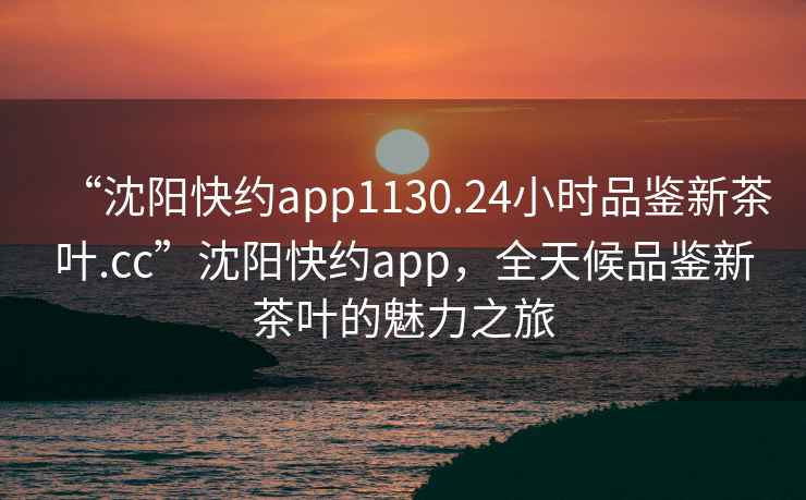 “沈陽快約app1130.24小時品鑒新茶葉.cc”沈陽快約app，全天候品鑒新茶葉的魅力之旅