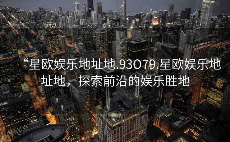 “星歐娛樂地址地.93O79.星歐娛樂地址地，探索前沿的娛樂勝地