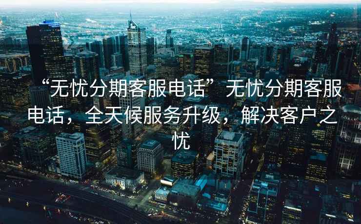“無憂分期客服電話”無憂分期客服電話，全天候服務(wù)升級，解決客戶之憂