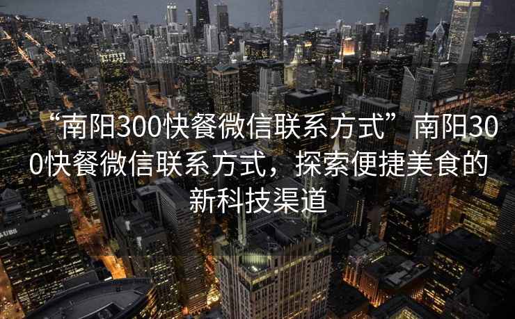 “南陽300快餐微信聯(lián)系方式”南陽300快餐微信聯(lián)系方式，探索便捷美食的新科技渠道