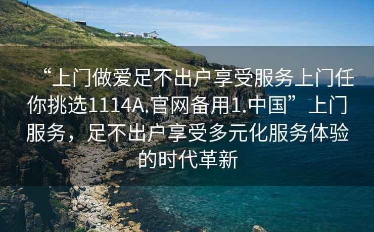 “上門做愛足不出戶享受服務(wù)上門任你挑選1114A.官網(wǎng)備用1.中國”上門服務(wù)，足不出戶享受多元化服務(wù)體驗的時代革新