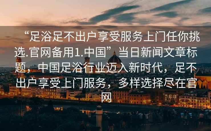 “足浴足不出戶享受服務上門任你挑選.官網備用1.中國”當日新聞文章標題，中國足浴行業(yè)邁入新時代，足不出戶享受上門服務，多樣選擇盡在官網