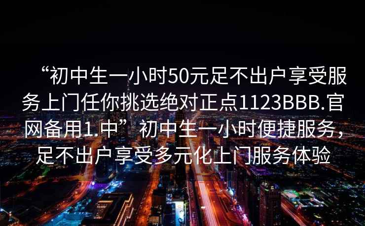 “初中生一小時50元足不出戶享受服務(wù)上門任你挑選絕對正點1123BBB.官網(wǎng)備用1.中”初中生一小時便捷服務(wù)，足不出戶享受多元化上門服務(wù)體驗