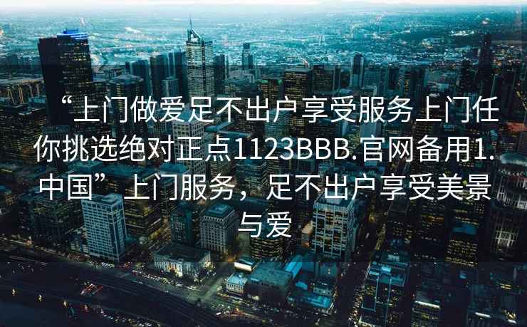 “上門做愛足不出戶享受服務(wù)上門任你挑選絕對正點1123BBB.官網(wǎng)備用1.中國”上門服務(wù)，足不出戶享受美景與愛