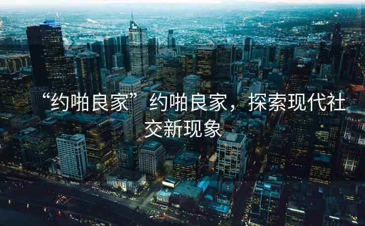 “約啪良家”約啪良家，探索現(xiàn)代社交新現(xiàn)象