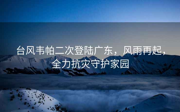 臺風韋帕二次登陸廣東，風雨再起，全力抗災守護家園