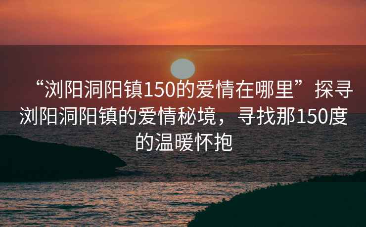 “瀏陽洞陽鎮(zhèn)150的愛情在哪里”探尋瀏陽洞陽鎮(zhèn)的愛情秘境，尋找那150度的溫暖懷抱