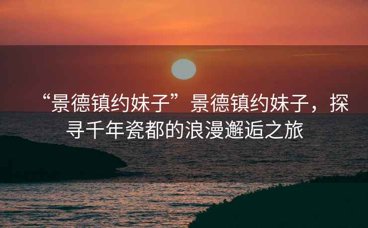 “景德鎮(zhèn)約妹子”景德鎮(zhèn)約妹子，探尋千年瓷都的浪漫邂逅之旅