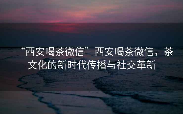 “西安喝茶微信”西安喝茶微信，茶文化的新時(shí)代傳播與社交革新