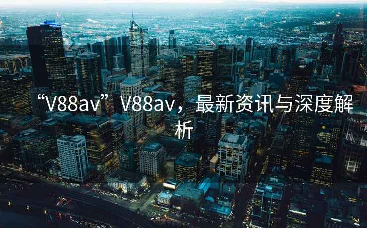 “V88av”V88av，最新資訊與深度解析