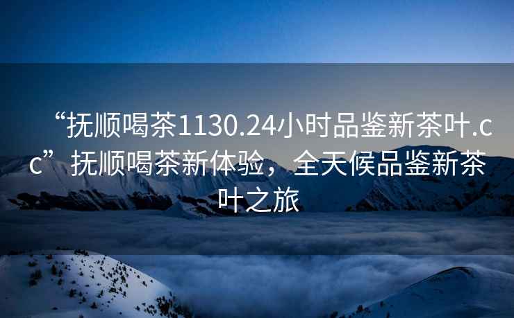 “撫順喝茶1130.24小時品鑒新茶葉.cc”撫順喝茶新體驗，全天候品鑒新茶葉之旅