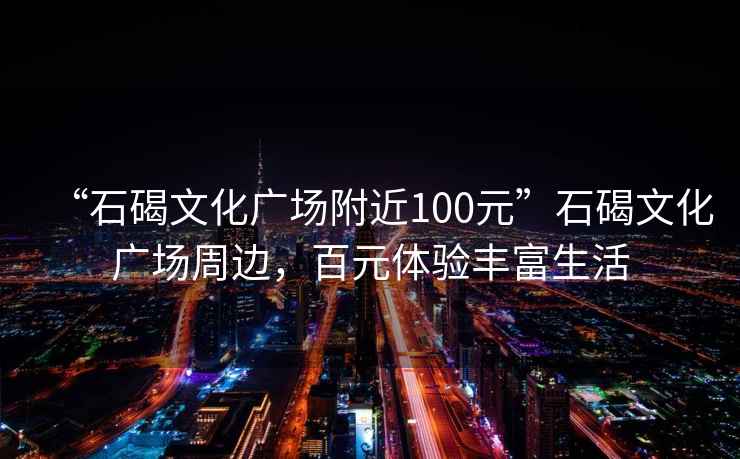 “石碣文化廣場(chǎng)附近100元”石碣文化廣場(chǎng)周邊，百元體驗(yàn)豐富生活
