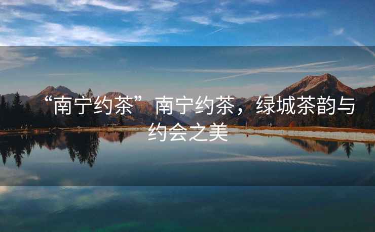 “南寧約茶”南寧約茶，綠城茶韻與約會(huì)之美