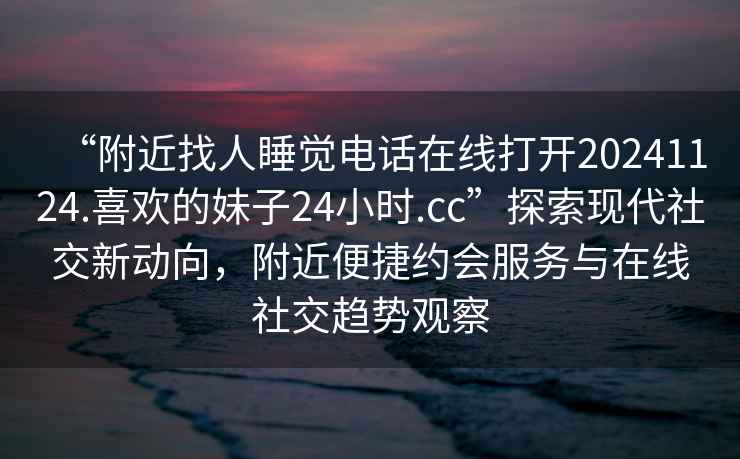“附近找人睡覺電話在線打開20241124.喜歡的妹子24小時(shí).cc”探索現(xiàn)代社交新動(dòng)向，附近便捷約會服務(wù)與在線社交趨勢觀察