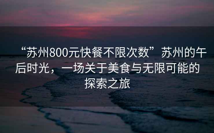“蘇州800元快餐不限次數(shù)”蘇州的午后時光，一場關(guān)于美食與無限可能的探索之旅