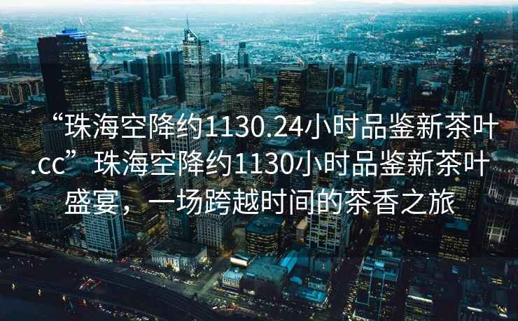“珠?？战导s1130.24小時(shí)品鑒新茶葉.cc”珠?？战导s1130小時(shí)品鑒新茶葉盛宴，一場跨越時(shí)間的茶香之旅