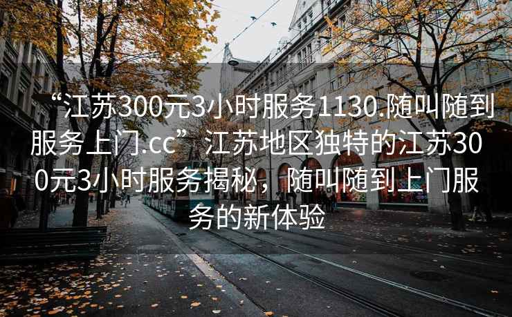 “江蘇300元3小時(shí)服務(wù)1130.隨叫隨到服務(wù)上門.cc”江蘇地區(qū)獨(dú)特的江蘇300元3小時(shí)服務(wù)揭秘，隨叫隨到上門服務(wù)的新體驗(yàn)