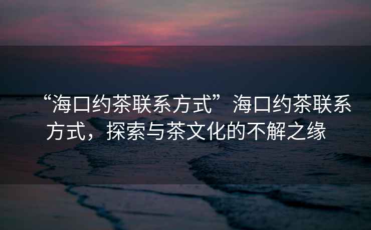 “?？诩s茶聯(lián)系方式”?？诩s茶聯(lián)系方式，探索與茶文化的不解之緣