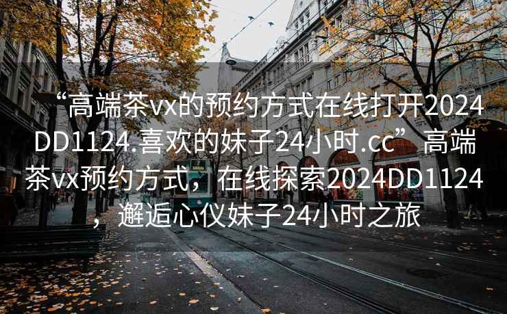 “高端茶vx的預(yù)約方式在線打開2024DD1124.喜歡的妹子24小時.cc”高端茶vx預(yù)約方式，在線探索2024DD1124，邂逅心儀妹子24小時之旅