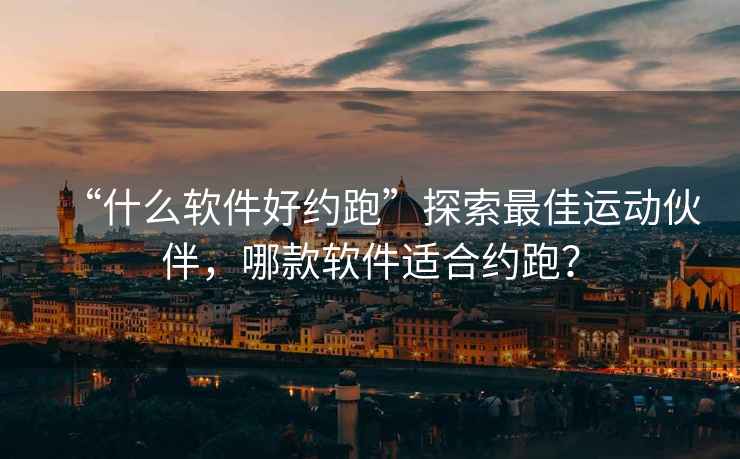“什么軟件好約跑”探索最佳運動伙伴，哪款軟件適合約跑？