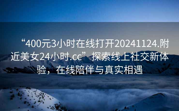 “400元3小時(shí)在線(xiàn)打開(kāi)20241124.附近美女24小時(shí).cc”探索線(xiàn)上社交新體驗(yàn)，在線(xiàn)陪伴與真實(shí)相遇