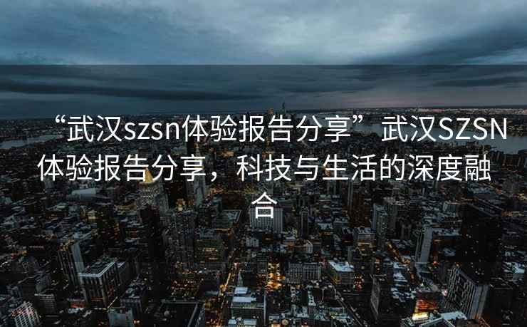 “武漢szsn體驗(yàn)報(bào)告分享”武漢SZSN體驗(yàn)報(bào)告分享，科技與生活的深度融合