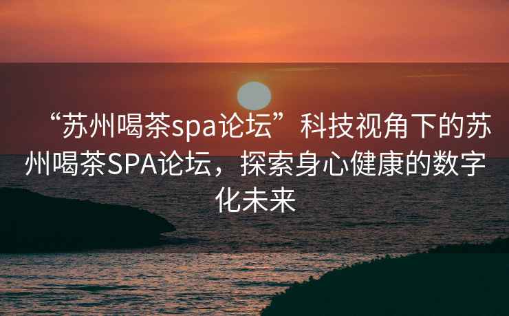 “蘇州喝茶spa論壇”科技視角下的蘇州喝茶SPA論壇，探索身心健康的數(shù)字化未來(lái)