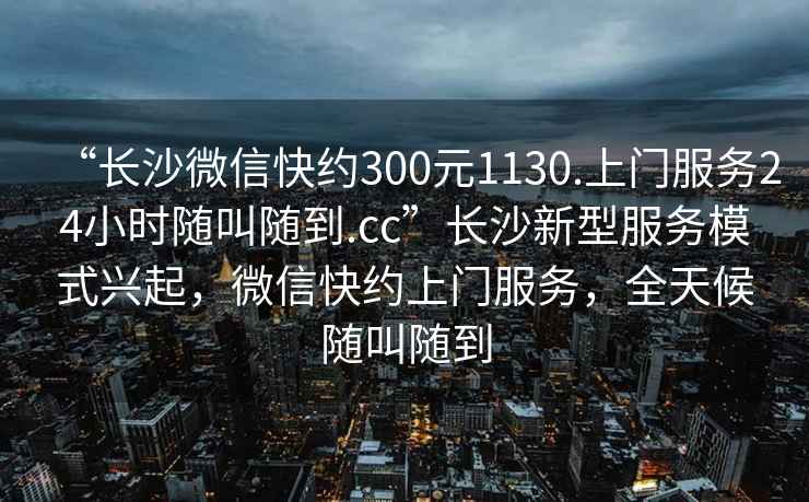 “長沙微信快約300元1130.上門服務(wù)24小時隨叫隨到.cc”長沙新型服務(wù)模式興起，微信快約上門服務(wù)，全天候隨叫隨到