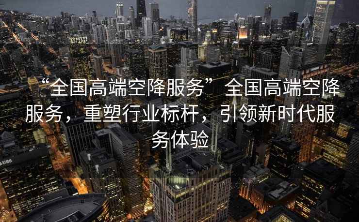 “全國高端空降服務”全國高端空降服務，重塑行業(yè)標桿，引領新時代服務體驗