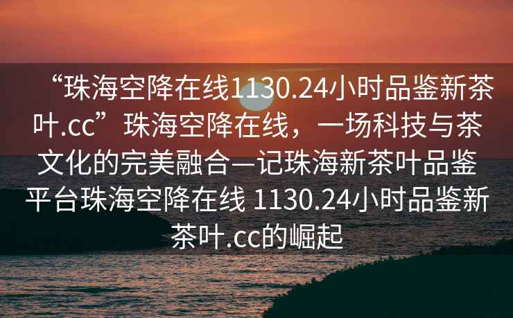 “珠?？战翟诰€1130.24小時品鑒新茶葉.cc”珠?？战翟诰€，一場科技與茶文化的完美融合—記珠海新茶葉品鑒平臺珠?？战翟诰€ 1130.24小時品鑒新茶葉.cc的崛起