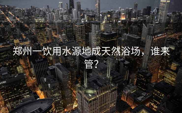 鄭州一飲用水源地成天然浴場(chǎng)，誰(shuí)來(lái)管？
