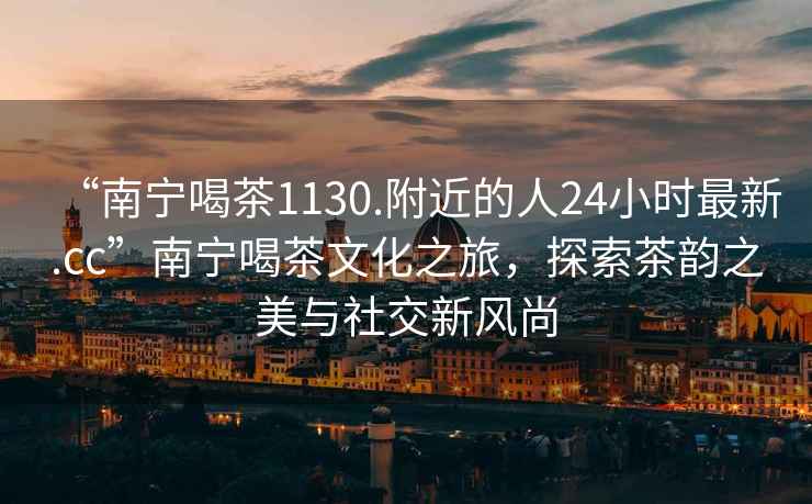 “南寧喝茶1130.附近的人24小時最新.cc”南寧喝茶文化之旅，探索茶韻之美與社交新風(fēng)尚