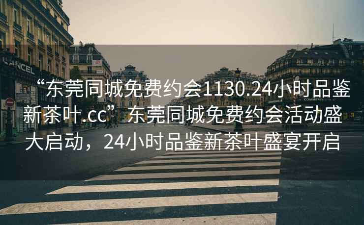 “東莞同城免費約會1130.24小時品鑒新茶葉.cc”東莞同城免費約會活動盛大啟動，24小時品鑒新茶葉盛宴開啟