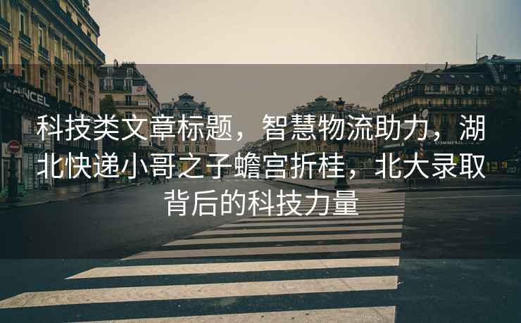 科技類文章標題，智慧物流助力，湖北快遞小哥之子蟾宮折桂，北大錄取背后的科技力量