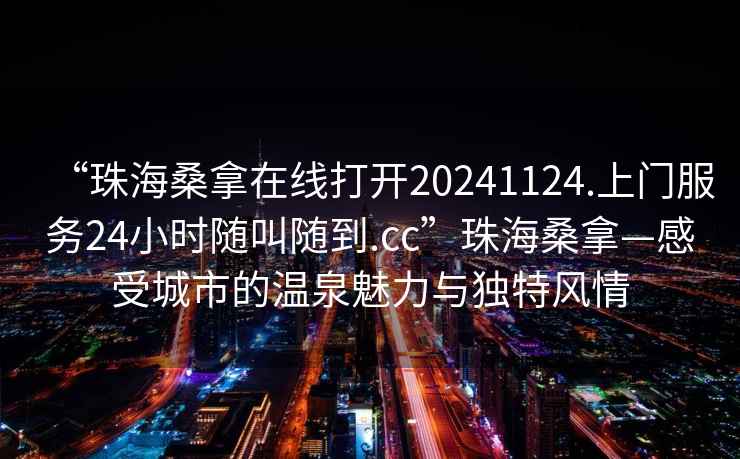 “珠海桑拿在線打開20241124.上門服務(wù)24小時(shí)隨叫隨到.cc”珠海桑拿—感受城市的溫泉魅力與獨(dú)特風(fēng)情