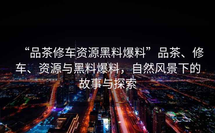 “品茶修車資源黑料爆料”品茶、修車、資源與黑料爆料，自然風(fēng)景下的故事與探索