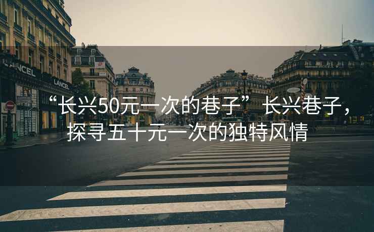 “長(zhǎng)興50元一次的巷子”長(zhǎng)興巷子，探尋五十元一次的獨(dú)特風(fēng)情