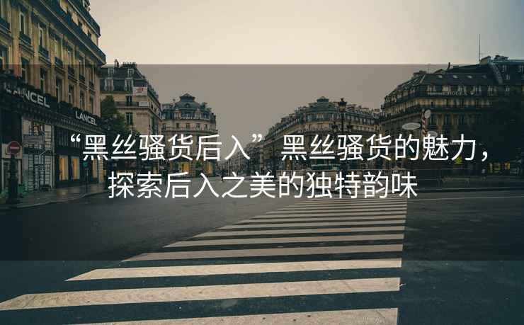 “黑絲騷貨后入”黑絲騷貨的魅力，探索后入之美的獨特韻味