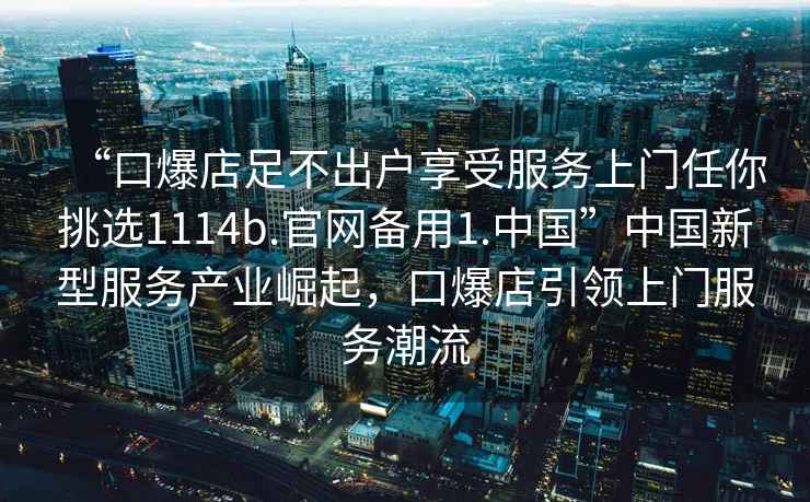 “口爆店足不出戶享受服務(wù)上門任你挑選1114b.官網(wǎng)備用1.中國”中國新型服務(wù)產(chǎn)業(yè)崛起，口爆店引領(lǐng)上門服務(wù)潮流