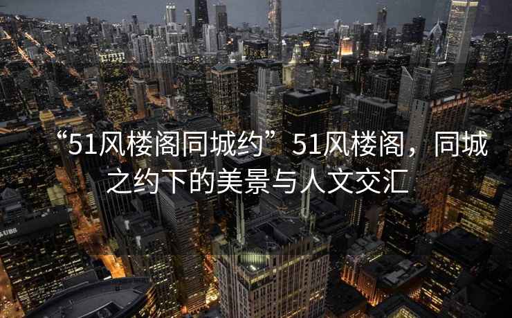 “51風(fēng)樓閣同城約”51風(fēng)樓閣，同城之約下的美景與人文交匯